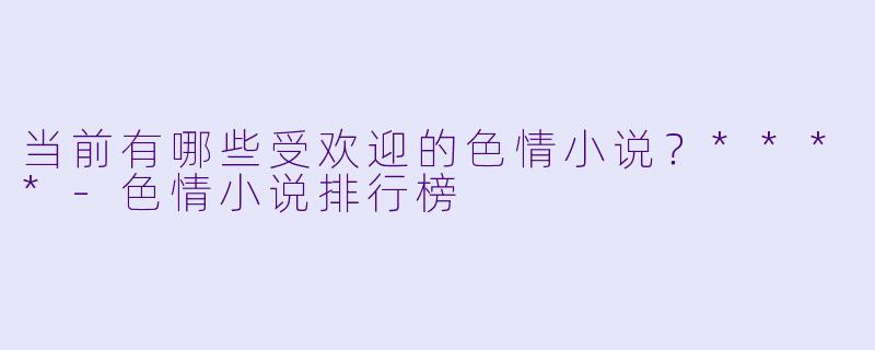 当前有哪些受欢迎的色情小说?****