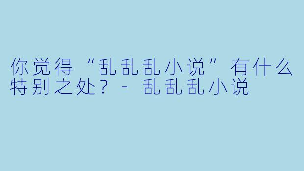 你觉得“乱乱乱小说”有什么特别之处?