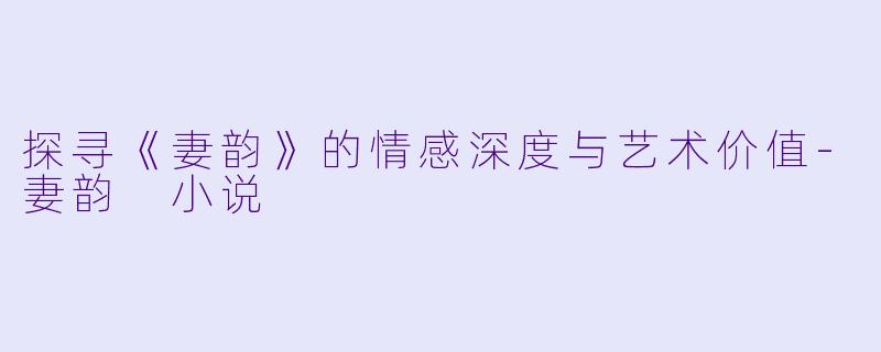 探寻《妻韵》的情感深度与艺术价值-妻韵 小说