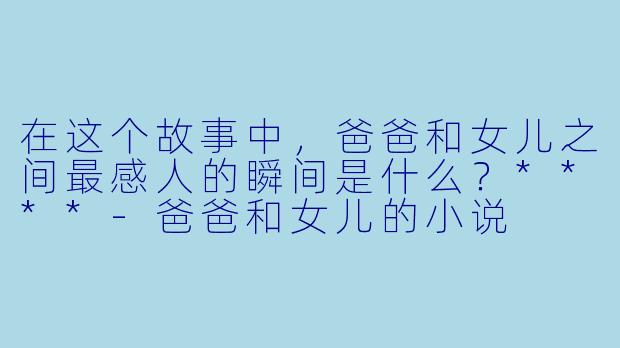 在这个故事中,爸爸和女儿之间最感人的瞬间是什么?****