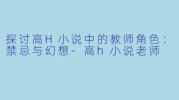 探讨高H小说中的教师角色:禁忌与幻想
