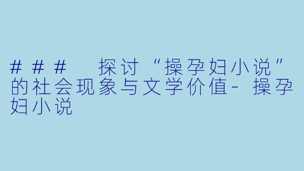 ### 探讨“操孕妇小说”的社会现象与文学价值-操孕妇小说
