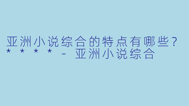 亚洲小说综合的特点有哪些?****