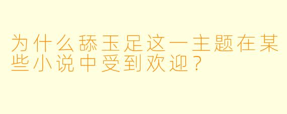 为什么舔玉足这一主题在某些小说中受到欢迎?