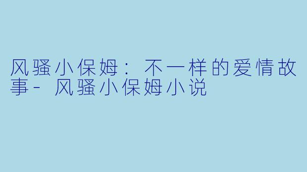 风骚小保姆：不一样的爱情故事-风骚小保姆小说