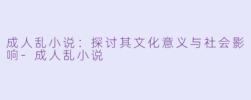 成人乱小说：探讨其文化意义与社会影响-成人乱小说