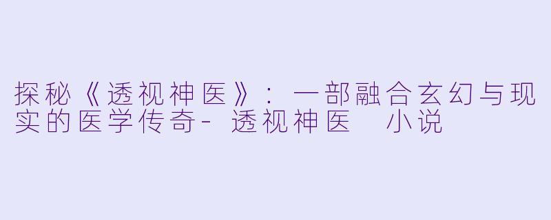 探秘《透视神医》：一部融合玄幻与现实的医学传奇-透视神医 小说