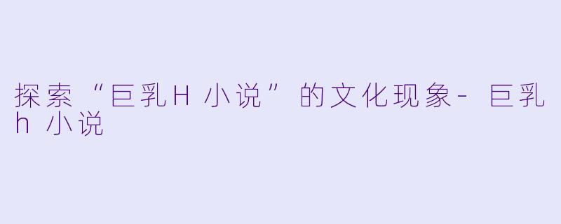 探索“巨乳H小说”的文化现象-巨乳h小说