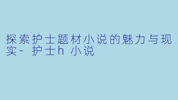 探索护士题材小说的魅力与现实-护士h小说