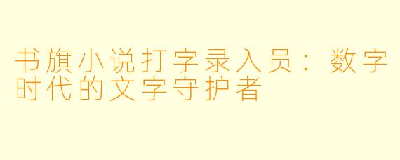书旗小说打字录入员：数字时代的文字守护者