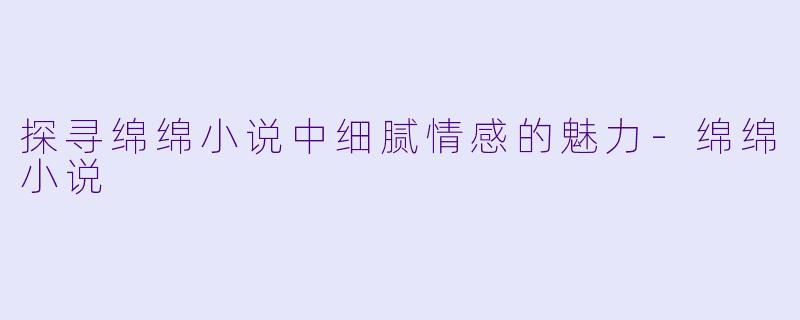 探寻绵绵小说中细腻情感的魅力-绵绵小说