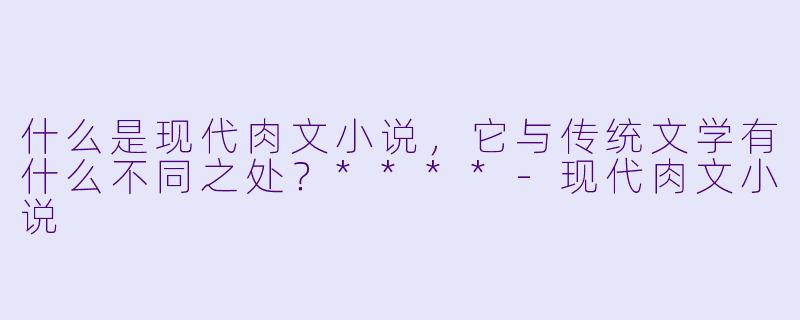 什么是现代肉文小说，它与传统文学有什么不同之处？****-现代肉文小说