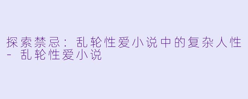 探索禁忌：乱轮性爱小说中的复杂人性-乱轮性爱小说