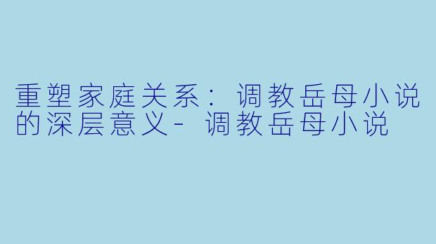 重塑家庭关系：调教岳母小说的深层意义-调教岳母小说