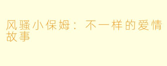 风骚小保姆：不一样的爱情故事