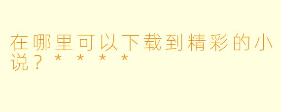 在哪里可以下载到精彩的小说？****