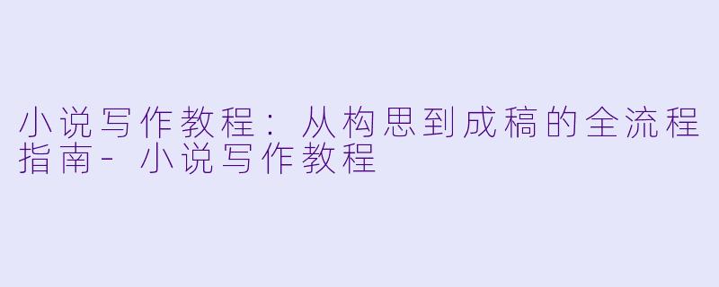 小说写作教程：从构思到成稿的全流程指南-小说写作教程