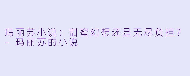 玛丽苏小说：甜蜜幻想还是无尽负担？-玛丽苏的小说