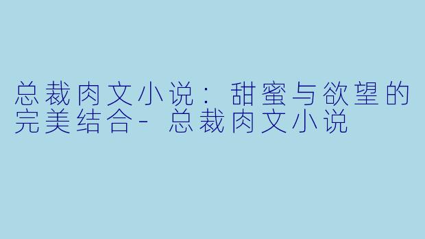 总裁肉文小说：甜蜜与欲望的完美结合-总裁肉文小说
