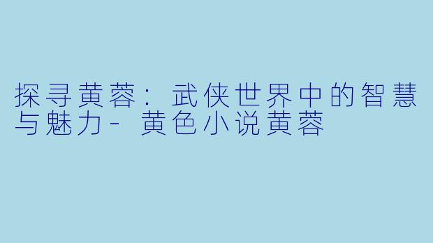 探寻黄蓉：武侠世界中的智慧与魅力-黄色小说黄蓉