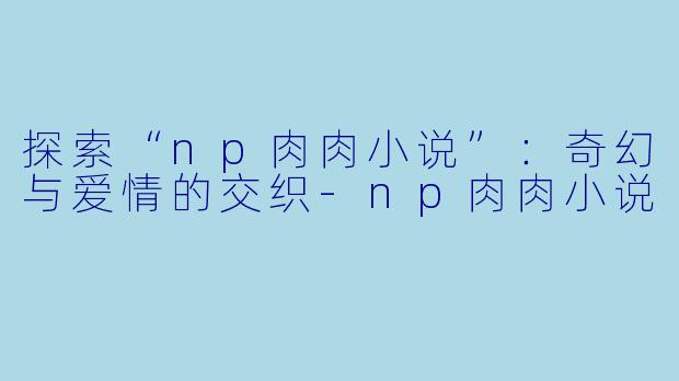 探索“np肉肉小说”:奇幻与爱情的交织