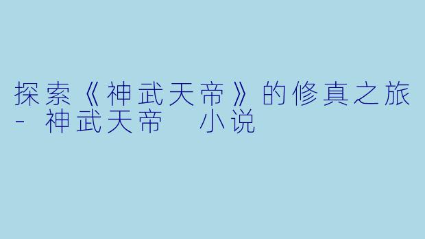 探索《神武天帝》的修真之旅-神武天帝 小说