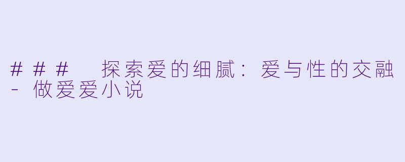 ### 探索爱的细腻：爱与性的交融-做爱爱小说