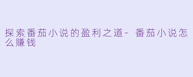 探索番茄小说的盈利之道-番茄小说怎么赚钱