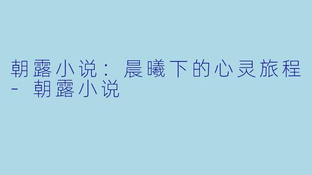 朝露小说：晨曦下的心灵旅程-朝露小说