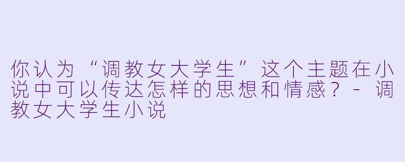 你认为“调教女大学生”这个主题在小说中可以传达怎样的思想和情感?