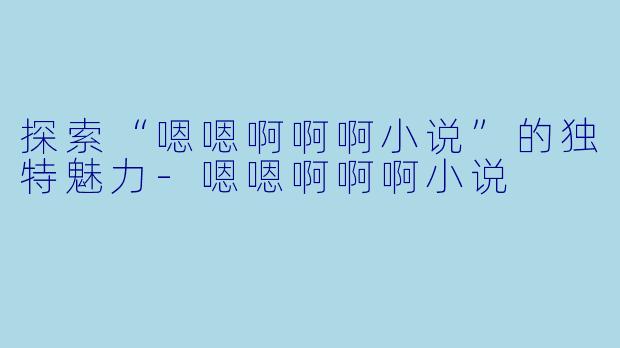 探索“嗯嗯啊啊啊小说”的独特魅力-嗯嗯啊啊啊小说