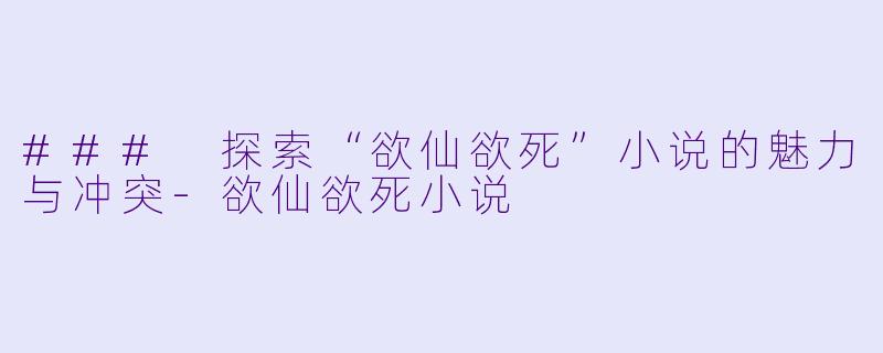 ### 探索“欲仙欲死”小说的魅力与冲突-欲仙欲死小说