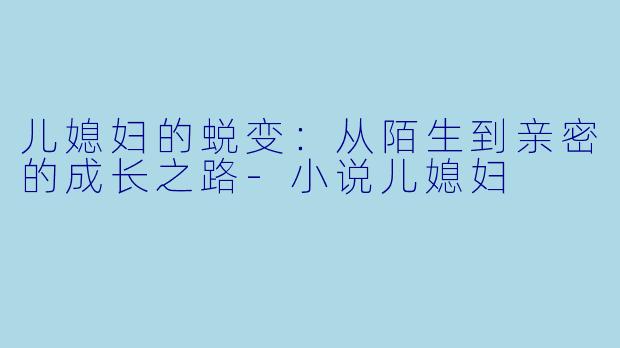 儿媳妇的蜕变：从陌生到亲密的成长之路-小说儿媳妇