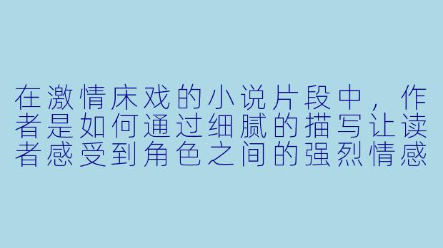 在激情床戏的小说片段中,作者是如何通过细腻的描写让读者感受到角色之间的强烈情感和亲密关系的?