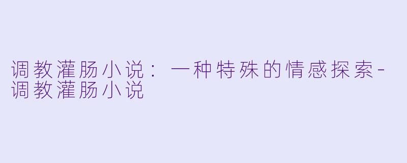 调教灌肠小说：一种特殊的情感探索-调教灌肠小说