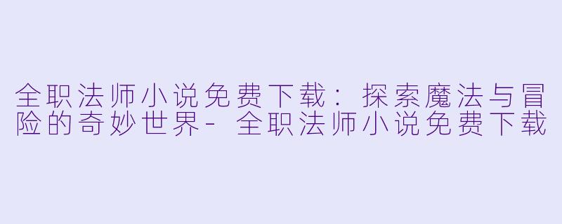 全职法师小说免费下载：探索魔法与冒险的奇妙世界-全职法师小说免费下载