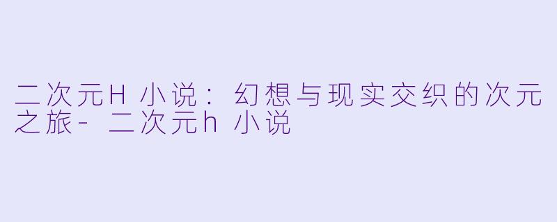 二次元H小说：幻想与现实交织的次元之旅-二次元h小说