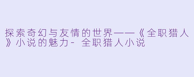 探索奇幻与友情的世界——《全职猎人》小说的魅力-全职猎人小说