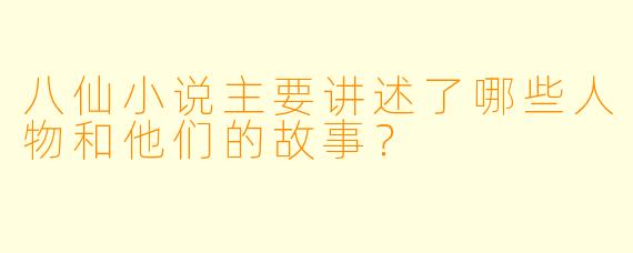 八仙小说主要讲述了哪些人物和他们的故事?