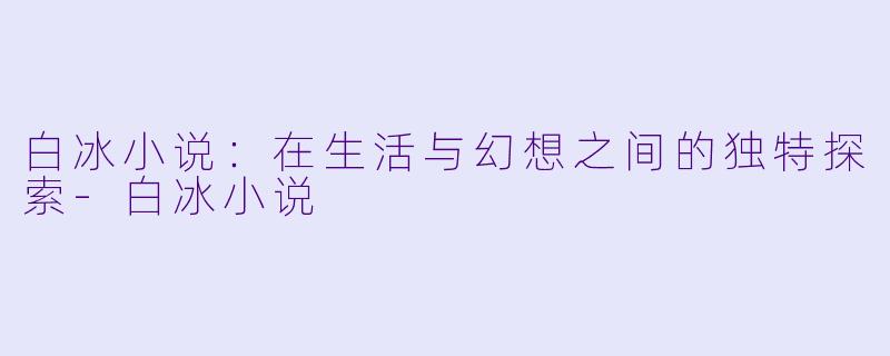 白冰小说：在生活与幻想之间的独特探索-白冰小说