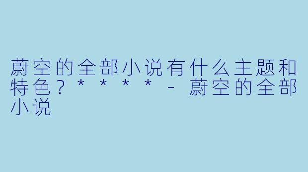 蔚空的全部小说有什么主题和特色？****