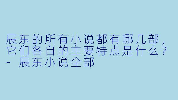 辰东的所有小说都有哪几部,它们各自的主要特点是什么?