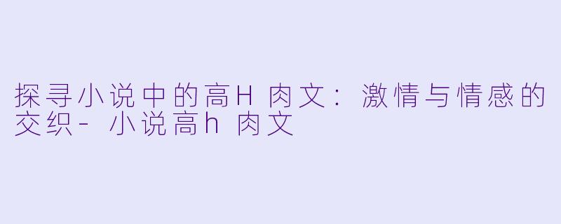 探寻小说中的高H肉文：激情与情感的交织-小说高h肉文