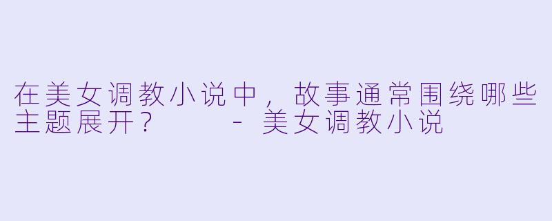 在美女调教小说中,故事通常围绕哪些主题展开?
