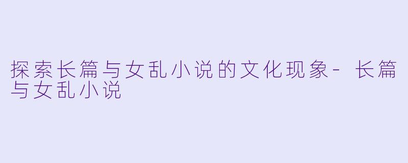 探索长篇与女乱小说的文化现象-长篇与女乱小说