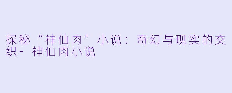 探秘“神仙肉”小说：奇幻与现实的交织-神仙肉小说
