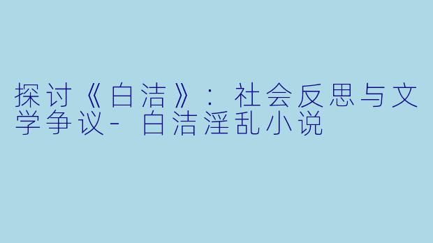 探讨《白洁》：社会反思与文学争议-白洁淫乱小说