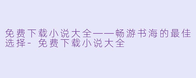 免费下载小说大全——畅游书海的最佳选择-免费下载小说大全