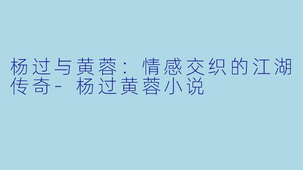 杨过与黄蓉：情感交织的江湖传奇-杨过黄蓉小说