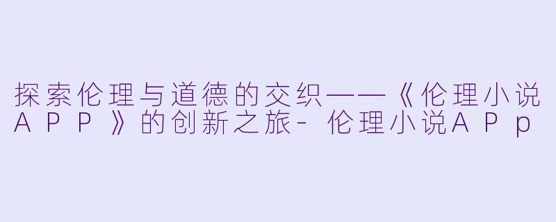 探索伦理与道德的交织——《伦理小说APP》的创新之旅-伦理小说APp